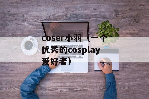 coser小羽（一个优秀的cosplay爱好者）-第1张图片-居家生活