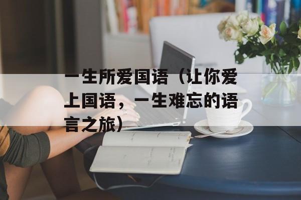 一生所爱国语（让你爱上国语，一生难忘的语言之旅）-第1张图片-居家生活
