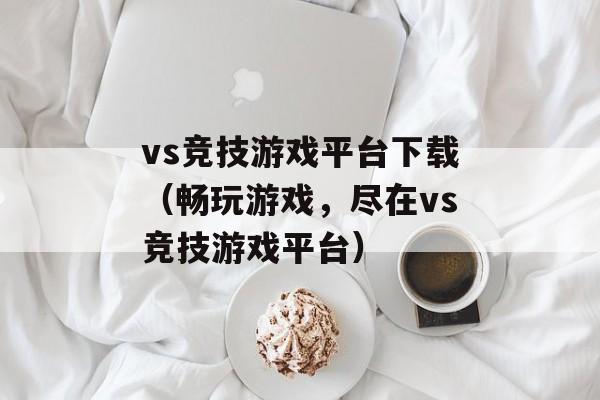 vs竞技游戏平台下载（畅玩游戏，尽在vs竞技游戏平台）-第1张图片-居家生活