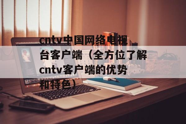 cntv中国网络电视台客户端（全方位了解cntv客户端的优势和特色）-第1张图片-居家生活