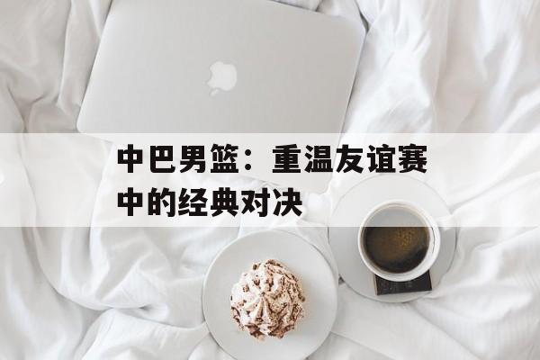 中巴男篮：重温友谊赛中的经典对决-第1张图片-居家生活