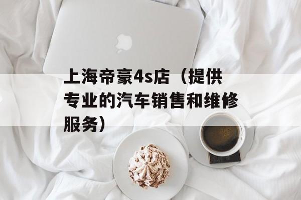 上海帝豪4s店（提供专业的汽车销售和维修服务）-第1张图片-居家生活