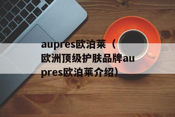aupres欧泊莱（欧洲顶级护肤品牌aupres欧泊莱介绍）-第1张图片-居家生活