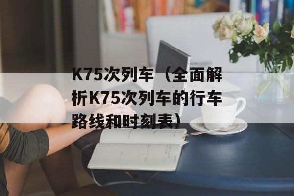 K75次列车（全面解析K75次列车的行车路线和时刻表）-第1张图片-居家生活