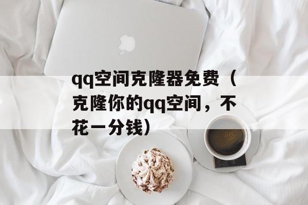 qq空间克隆器免费（克隆你的qq空间，不花一分钱）-第1张图片-居家生活