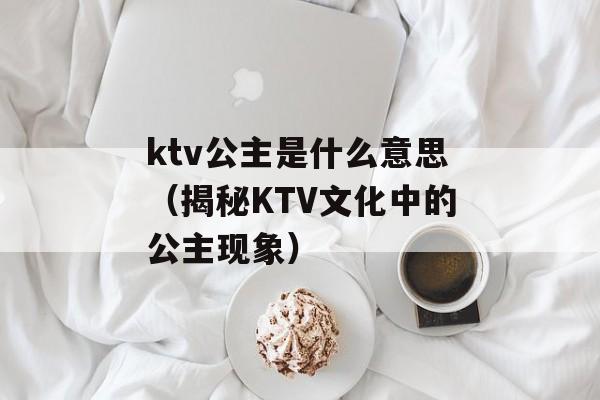 ktv公主是什么意思（揭秘KTV文化中的公主现象）-第1张图片-居家生活