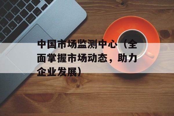 中国市场监测中心（全面掌握市场动态，助力企业发展）-第1张图片-居家生活