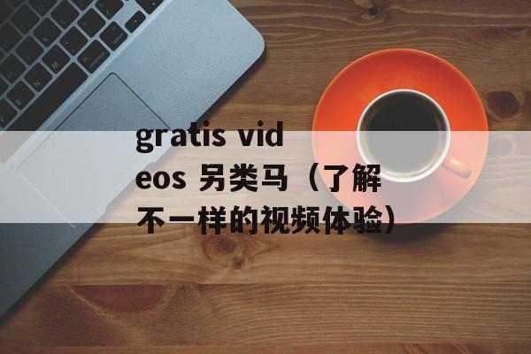 gratis videos 另类马（了解不一样的视频体验）-第1张图片-居家生活