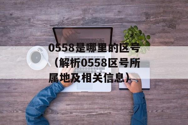 0558是哪里的区号（解析0558区号所属地及相关信息）-第1张图片-居家生活