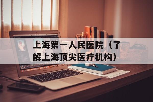 上海第一人民医院（了解上海顶尖医疗机构）-第1张图片-居家生活