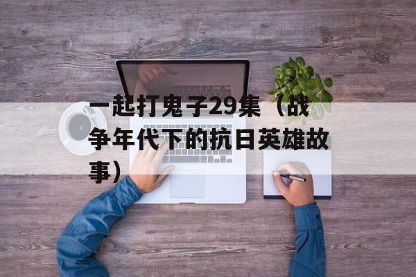 一起打鬼子29集（战争年代下的抗日英雄故事）-第1张图片-居家生活
