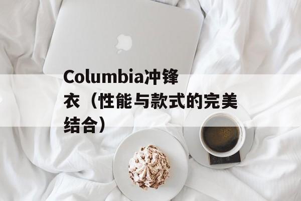 Columbia冲锋衣（性能与款式的完美结合）-第1张图片-居家生活