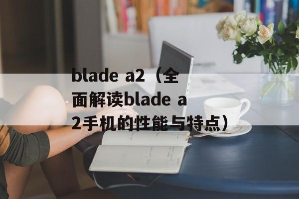 blade a2（全面解读blade a2手机的性能与特点）-第1张图片-居家生活