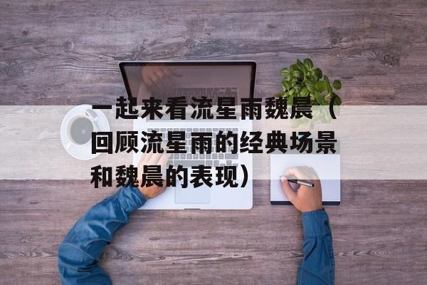 一起来看流星雨魏晨（回顾流星雨的经典场景和魏晨的表现）-第1张图片-居家生活