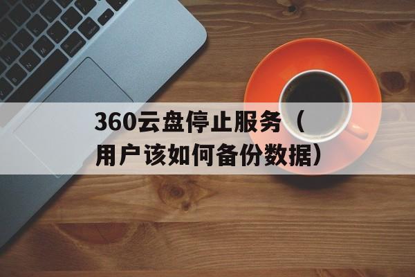 360云盘停止服务（用户该如何备份数据）-第1张图片-居家生活