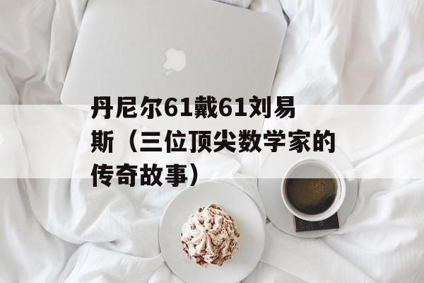 丹尼尔61戴61刘易斯（三位顶尖数学家的传奇故事）-第1张图片-居家生活