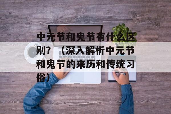 中元节和鬼节有什么区别？（深入解析中元节和鬼节的来历和传统习俗）-第1张图片-居家生活