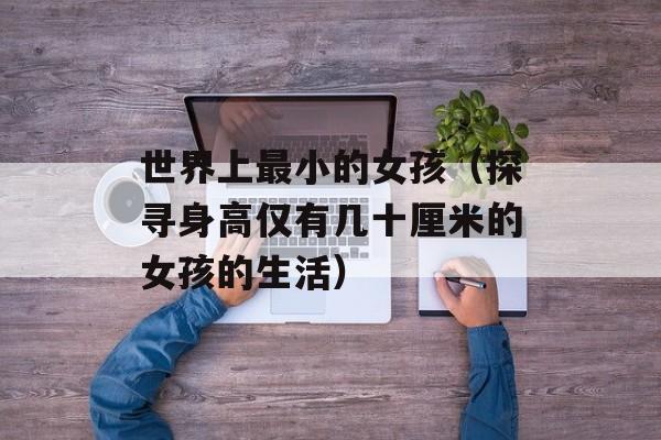 世界上最小的女孩（探寻身高仅有几十厘米的女孩的生活）-第1张图片-居家生活