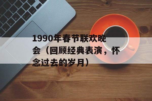 1990年春节联欢晚会（回顾经典表演，怀念过去的岁月）-第1张图片-居家生活