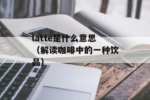 latte是什么意思（解读咖啡中的一种饮品）-第1张图片-居家生活