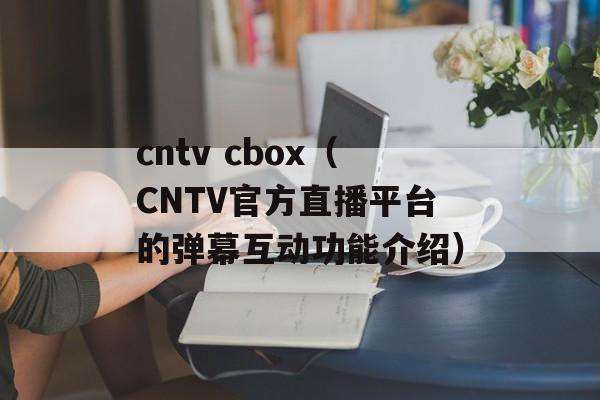 cntv cbox（CNTV官方直播平台的弹幕互动功能介绍）-第1张图片-居家生活