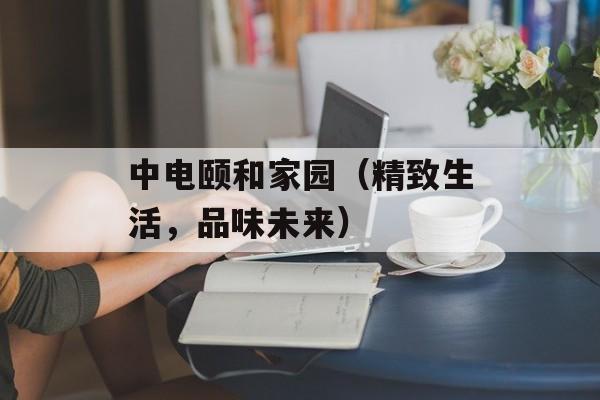 中电颐和家园（精致生活，品味未来）-第1张图片-居家生活
