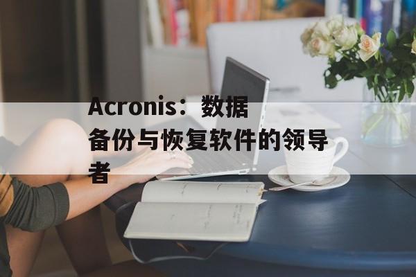 Acronis：数据备份与恢复软件的领导者-第1张图片-居家生活