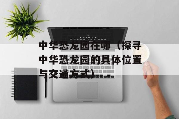 中华恐龙园在哪（探寻中华恐龙园的具体位置与交通方式）-第1张图片-居家生活