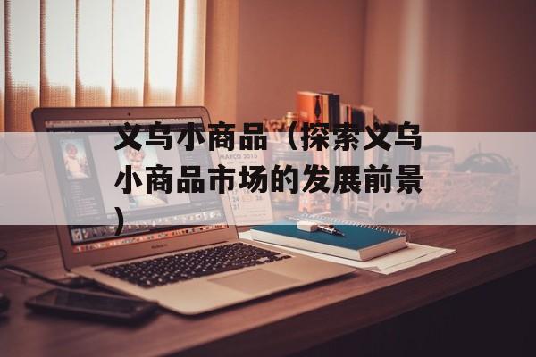 义乌小商品（探索义乌小商品市场的发展前景）-第1张图片-居家生活