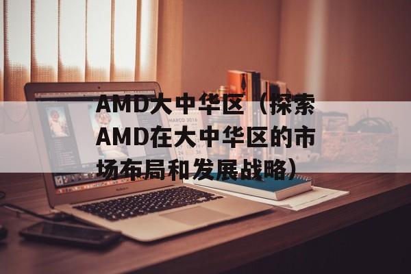 AMD大中华区（探索AMD在大中华区的市场布局和发展战略）-第1张图片-居家生活