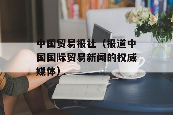 中国贸易报社（报道中国国际贸易新闻的权威媒体）-第1张图片-居家生活