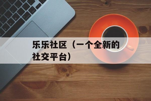乐乐社区（一个全新的社交平台）-第1张图片-居家生活