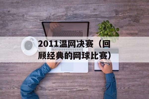 2011温网决赛（回顾经典的网球比赛）-第1张图片-居家生活
