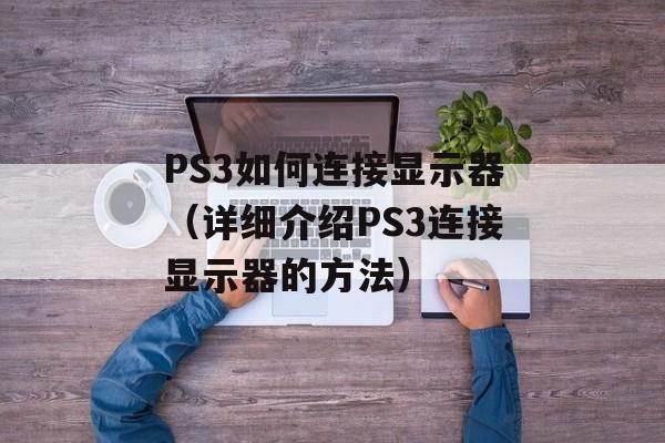 PS3如何连接显示器（详细介绍PS3连接显示器的方法）-第1张图片-居家生活