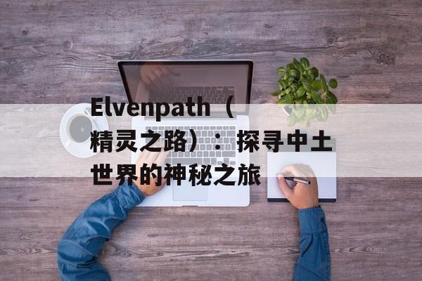 Elvenpath（精灵之路）：探寻中土世界的神秘之旅-第1张图片-居家生活