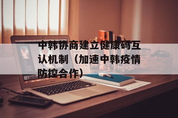 中韩协商建立健康码互认机制（加速中韩疫情防控合作）-第1张图片-居家生活