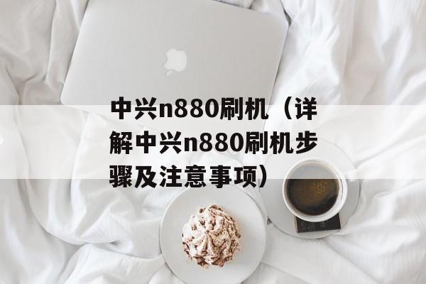 中兴n880刷机（详解中兴n880刷机步骤及注意事项）-第1张图片-居家生活