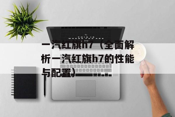 一汽红旗h7（全面解析一汽红旗h7的性能与配置）-第1张图片-居家生活