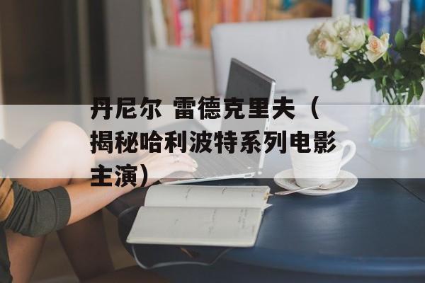 丹尼尔 雷德克里夫（揭秘哈利波特系列电影主演）-第1张图片-居家生活