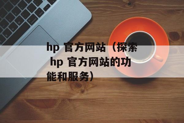 hp 官方网站（探索 hp 官方网站的功能和服务）-第1张图片-居家生活