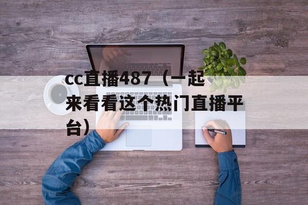 cc直播487（一起来看看这个热门直播平台）-第1张图片-居家生活