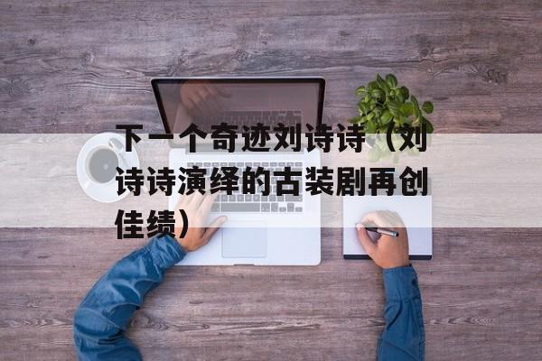 下一个奇迹刘诗诗（刘诗诗演绎的古装剧再创佳绩）-第1张图片-居家生活