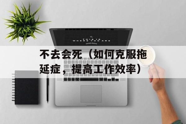 不去会死（如何克服拖延症，提高工作效率）-第1张图片-居家生活