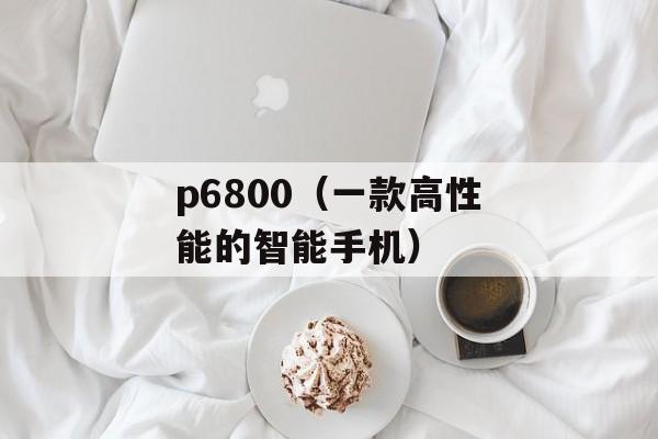 p6800（一款高性能的智能手机）-第1张图片-居家生活