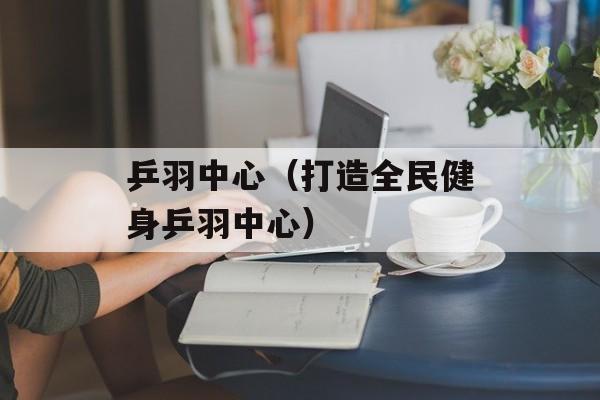 乒羽中心（打造全民健身乒羽中心）-第1张图片-居家生活