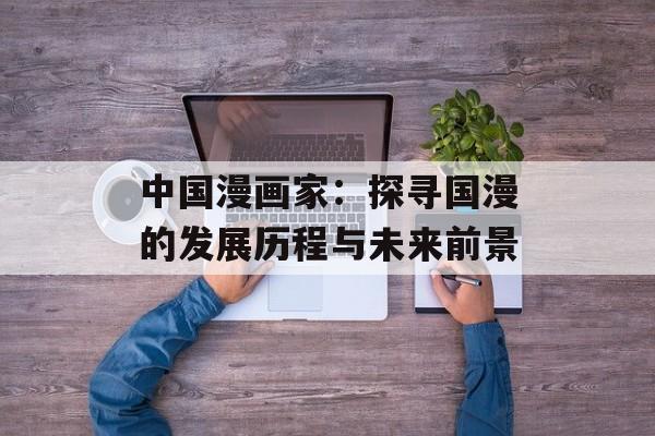 中国漫画家：探寻国漫的发展历程与未来前景-第1张图片-居家生活