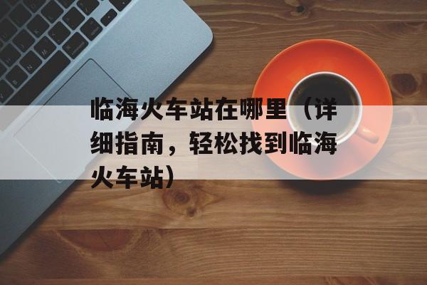 临海火车站在哪里（详细指南，轻松找到临海火车站）-第1张图片-居家生活