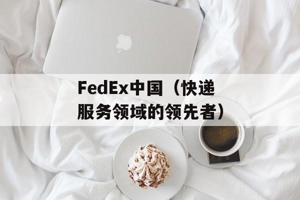 FedEx中国（快递服务领域的领先者）-第1张图片-居家生活
