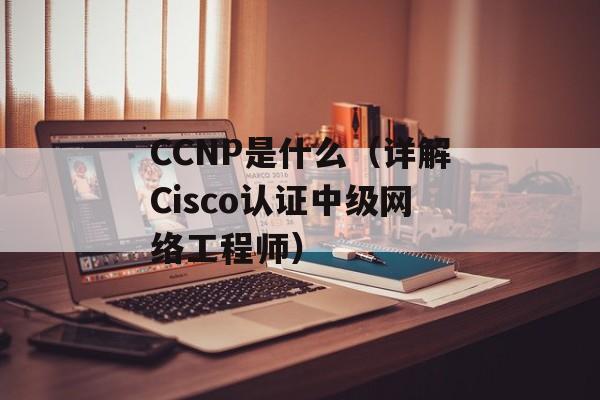 CCNP是什么（详解Cisco认证中级网络工程师）-第1张图片-居家生活