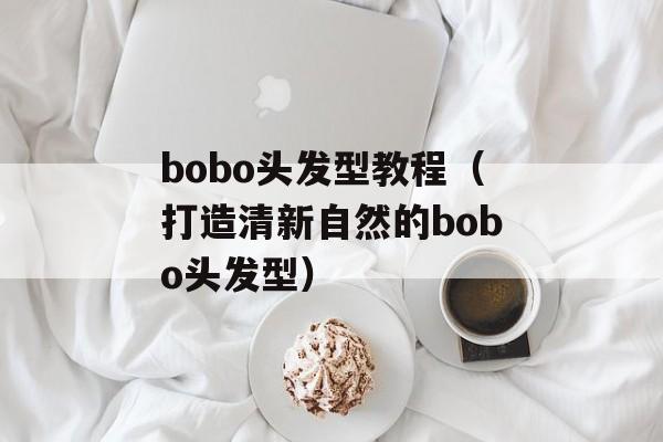 bobo头发型教程（打造清新自然的bobo头发型）-第1张图片-居家生活